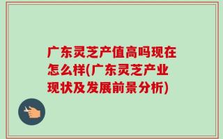 广东灵芝产值高吗现在怎么样(广东灵芝产业现状及发展前景分析)