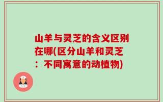山羊与灵芝的含义区别在哪(区分山羊和灵芝：不同寓意的动植物)