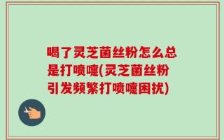 喝了灵芝菌丝粉怎么总是打喷嚏(灵芝菌丝粉引发频繁打喷嚏困扰)