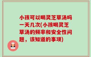 小孩可以喝灵芝草汤吗一天几次(小孩喝灵芝草汤的频率和安全性问题，该知道的事项)