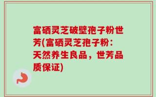 富硒灵芝破壁孢子粉世芳(富硒灵芝孢子粉：天然养生良品，世芳品质保证)