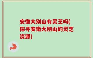 安徽大别山有灵芝吗(探寻安徽大别山的灵芝资源)