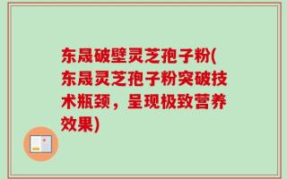 东晟破壁灵芝孢子粉(东晟灵芝孢子粉突破技术瓶颈，呈现极致营养效果)