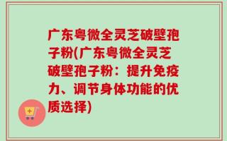 广东粤微全灵芝破壁孢子粉(广东粤微全灵芝破壁孢子粉：提升免疫力、调节身体功能的优质选择)