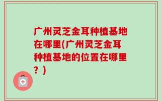 广州灵芝金耳种植基地在哪里(广州灵芝金耳种植基地的位置在哪里？)