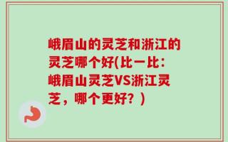 峨眉山的灵芝和浙江的灵芝哪个好(比一比：峨眉山灵芝VS浙江灵芝，哪个更好？)