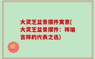 大灵芝盆景摆件寓意(大灵芝盆景摆件：祥瑞吉祥的代表之选)
