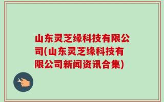 山东灵芝缘科技有限公司(山东灵芝缘科技有限公司新闻资讯合集)