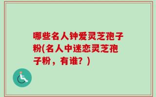 哪些名人钟爱灵芝孢子粉(名人中迷恋灵芝孢子粉，有谁？)
