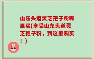 山东头道灵芝孢子粉哪里买(享受山东头道灵芝孢子粉，到这里购买！)
