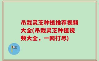 吊栽灵芝种植推荐视频大全(吊栽灵芝种植视频大全，一网打尽)