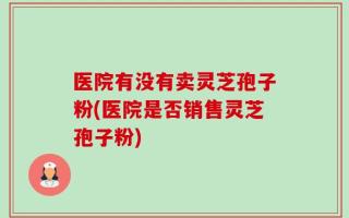 医院有没有卖灵芝孢子粉(医院是否销售灵芝孢子粉)