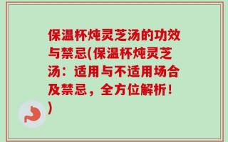保温杯炖灵芝汤的功效与禁忌(保温杯炖灵芝汤：适用与不适用场合及禁忌，全方位解析！)