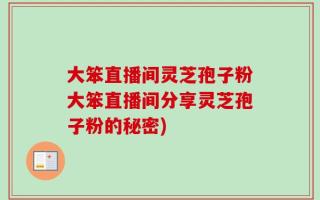 大笨直播间灵芝孢子粉大笨直播间分享灵芝孢子粉的秘密)