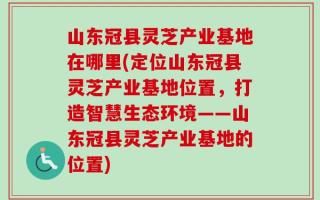 山东冠县灵芝产业基地在哪里(定位山东冠县灵芝产业基地位置，打造智慧生态环境——山东冠县灵芝产业基地的位置)