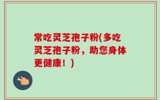 常吃灵芝孢子粉(多吃灵芝孢子粉，助您身体更健康！)