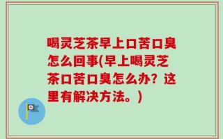 喝灵芝茶早上口苦口臭怎么回事(早上喝灵芝茶口苦口臭怎么办？这里有解决方法。)