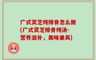 广式灵芝炖排骨怎么做(广式灵芝排骨炖汤-营养滋补，美味兼具)