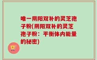 唯一阴阳双补的灵芝孢子粉(阴阳双补的灵芝孢子粉：平衡体内能量的秘密)