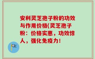 安利灵芝孢子粉的功效与作用价格(灵芝孢子粉：价格实惠，功效惊人，强化免疫力！