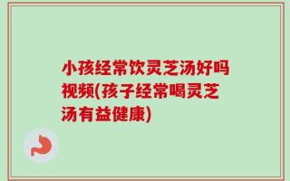 小孩经常饮灵芝汤好吗视频(孩子经常喝灵芝汤有益健康)
