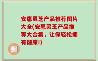 安惠灵芝产品推荐图片大全(安惠灵芝产品推荐大合集，让你轻松拥有健康!)
