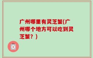 广州哪里有灵芝蟹(广州哪个地方可以吃到灵芝蟹？)
