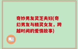 奇妙男友灵芝夫妇(奇幻男友与精灵女友，跨越时间的爱情故事)