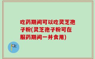 吃药期间可以吃灵芝孢子粉(灵芝孢子粉可在服药期间一并食用)