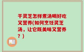 干灵芝怎样煮汤喝好吃又营养(如何烹饪灵芝汤，让它既美味又营养？)