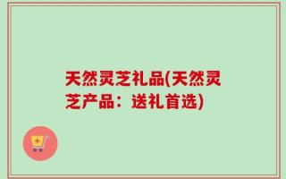 天然灵芝礼品(天然灵芝产品：送礼首选)