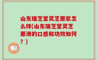 山东瑞芝堂灵芝原浆怎么样(山东瑞芝堂灵芝原液的口感和功效如何？)