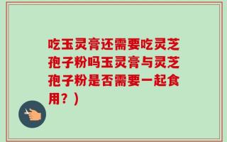 吃玉灵膏还需要吃灵芝孢子粉吗玉灵膏与灵芝孢子粉是否需要一起食用？)