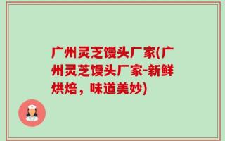 广州灵芝馒头厂家(广州灵芝馒头厂家-新鲜烘焙，味道美妙)