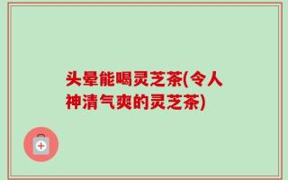 头晕能喝灵芝茶(令人神清气爽的灵芝茶)