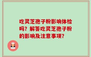 吃灵芝孢子粉影响体检吗？解答吃灵芝孢子粉的影响及注意事项？