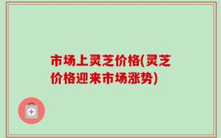 市场上灵芝价格(灵芝价格迎来市场涨势)