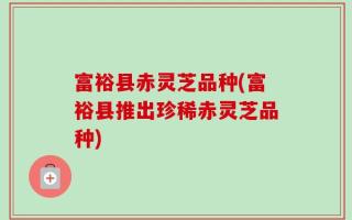 富裕县赤灵芝品种(富裕县推出珍稀赤灵芝品种)