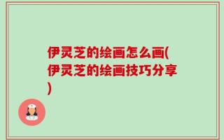 伊灵芝的绘画怎么画(伊灵芝的绘画技巧分享)
