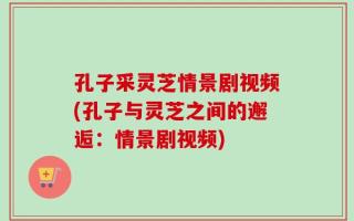 孔子采灵芝情景剧视频(孔子与灵芝之间的邂逅：情景剧视频)