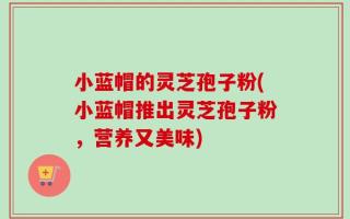 小蓝帽的灵芝孢子粉(小蓝帽推出灵芝孢子粉，营养又美味)