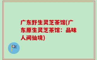 广东野生灵芝茶馆(广东原生灵芝茶馆：品味人间仙境)