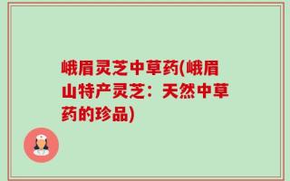 峨眉灵芝中草药(峨眉山特产灵芝：天然中草药的珍品)