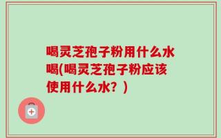 喝灵芝孢子粉用什么水喝(喝灵芝孢子粉应该使用什么水？)