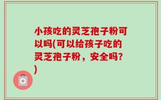 小孩吃的灵芝孢子粉可以吗(可以给孩子吃的灵芝孢子粉，安全吗？)