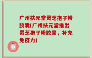广州扶元堂灵芝孢子粉胶囊(广州扶元堂推出灵芝孢子粉胶囊，补充免疫力)