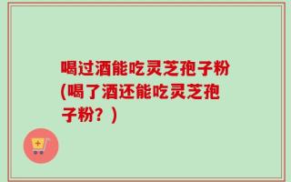 喝过酒能吃灵芝孢子粉(喝了酒还能吃灵芝孢子粉？)