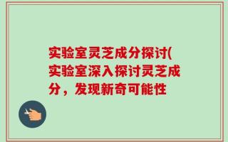 实验室灵芝成分探讨(实验室深入探讨灵芝成分，发现新奇可能性