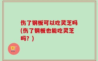伤了钢板可以吃灵芝吗(伤了钢板也能吃灵芝吗？)