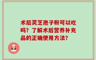 术后灵芝孢子粉可以吃吗？了解术后营养补充品的正确使用方法？